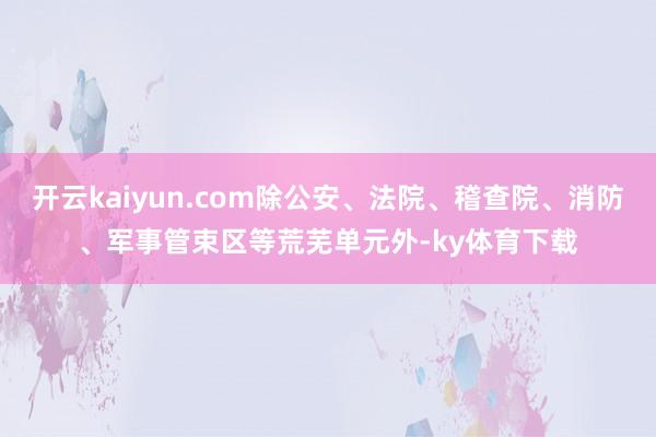 开云kaiyun.com除公安、法院、稽查院、消防、军事管束区等荒芜单元外-ky体育下载