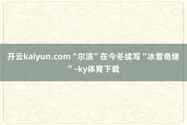 开云kaiyun.com“尔滨”在今冬续写“冰雪奇缘”-ky体育下载