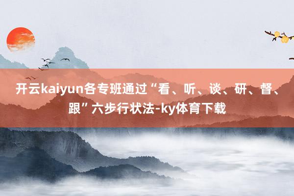 开云kaiyun各专班通过“看、听、谈、研、督、跟”六步行状法-ky体育下载