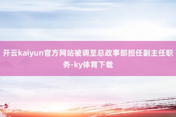 开云kaiyun官方网站被调至总政事部担任副主任职务-ky体育下载