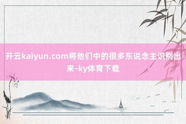 开云kaiyun.com将他们中的很多东说念主识别出来-ky体育下载
