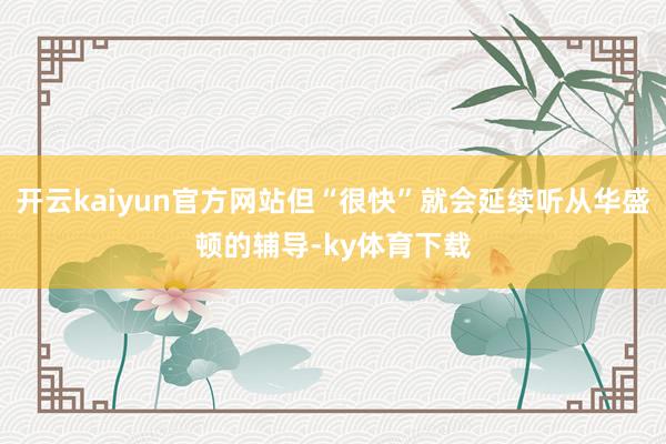 开云kaiyun官方网站但“很快”就会延续听从华盛顿的辅导-ky体育下载