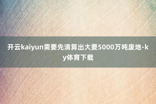 开云kaiyun需要先清算出大要5000万吨废地-ky体育下载