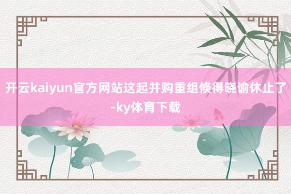 开云kaiyun官方网站这起并购重组倏得晓谕休止了-ky体育下载