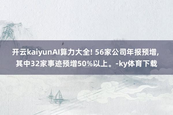 开云kaiyunAI算力大全! 56家公司年报预增, 其中32家事迹预增50%以上。-ky体育下载