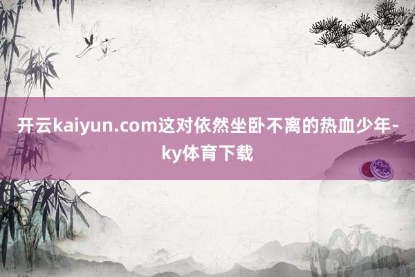 开云kaiyun.com这对依然坐卧不离的热血少年-ky体育下载