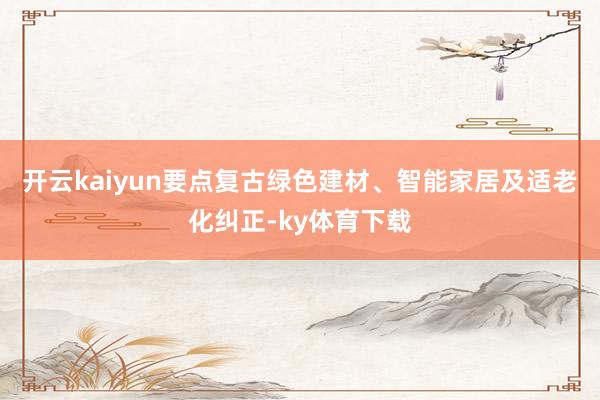 开云kaiyun要点复古绿色建材、智能家居及适老化纠正-ky体育下载