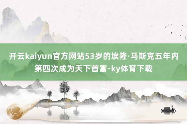 开云kaiyun官方网站53岁的埃隆·马斯克五年内第四次成为天下首富-ky体育下载
