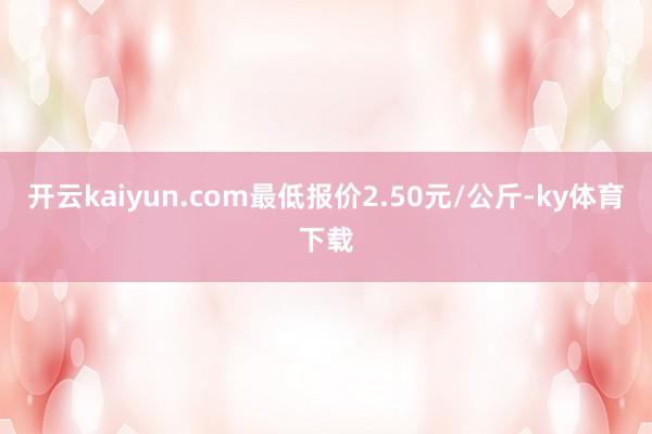 开云kaiyun.com最低报价2.50元/公斤-ky体育下载