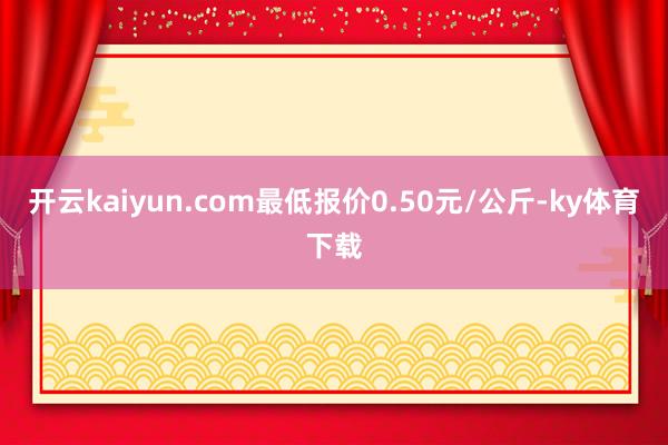 开云kaiyun.com最低报价0.50元/公斤-ky体育下载