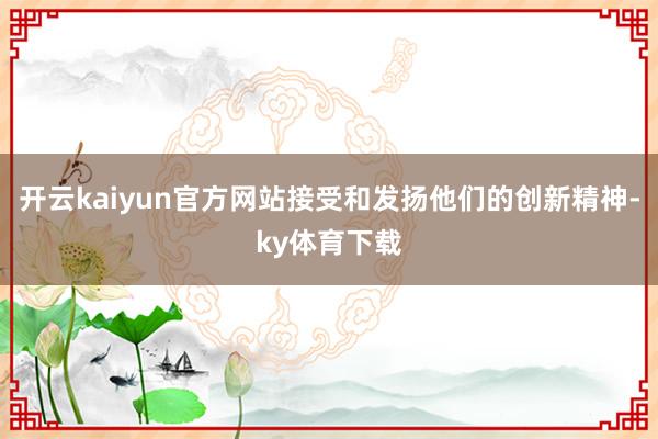 开云kaiyun官方网站接受和发扬他们的创新精神-ky体育下载