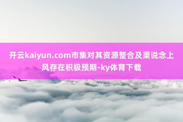开云kaiyun.com市集对其资源整合及渠说念上风存在积极预期-ky体育下载