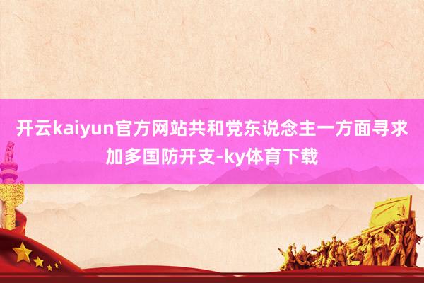 开云kaiyun官方网站共和党东说念主一方面寻求加多国防开支-ky体育下载
