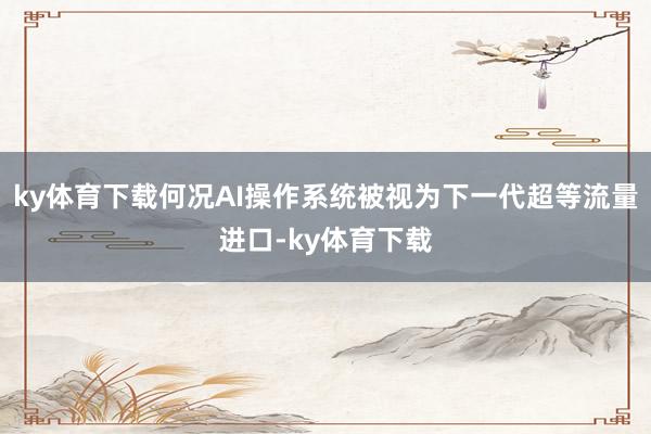 ky体育下载何况AI操作系统被视为下一代超等流量进口-ky体育下载