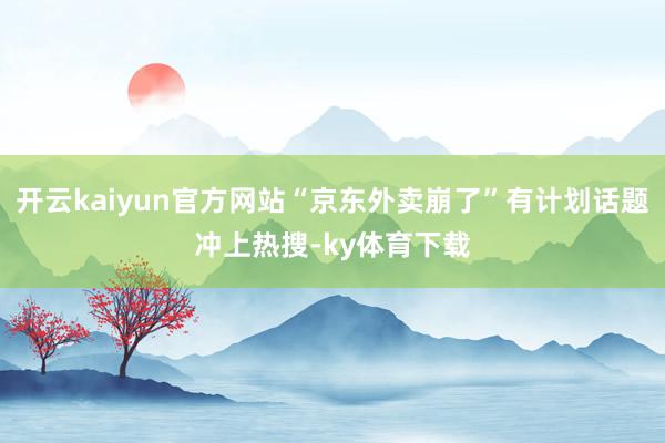 开云kaiyun官方网站“京东外卖崩了”有计划话题冲上热搜-ky体育下载