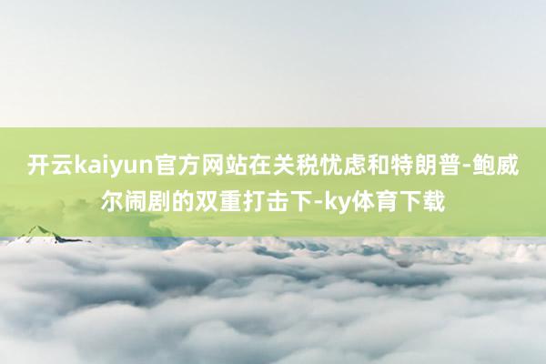 开云kaiyun官方网站在关税忧虑和特朗普-鲍威尔闹剧的双重打击下-ky体育下载