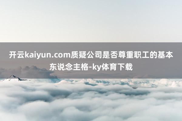 开云kaiyun.com质疑公司是否尊重职工的基本东说念主格-ky体育下载