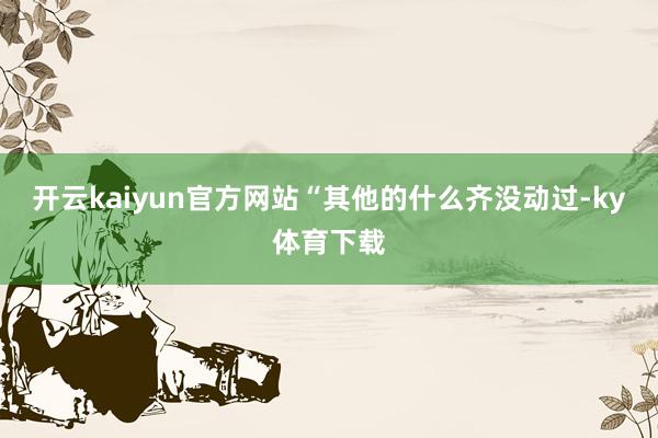 开云kaiyun官方网站“其他的什么齐没动过-ky体育下载