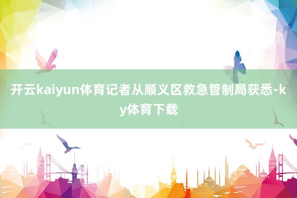 开云kaiyun体育记者从顺义区救急管制局获悉-ky体育下载