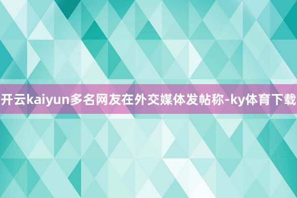 开云kaiyun多名网友在外交媒体发帖称-ky体育下载