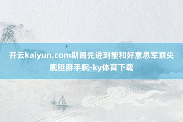 开云kaiyun.com期间先进到能和好意思军顶尖舰艇掰手腕-ky体育下载