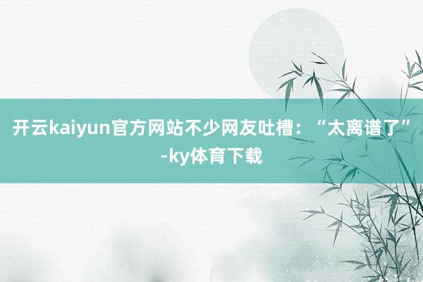 开云kaiyun官方网站不少网友吐槽：“太离谱了”-ky体育下载