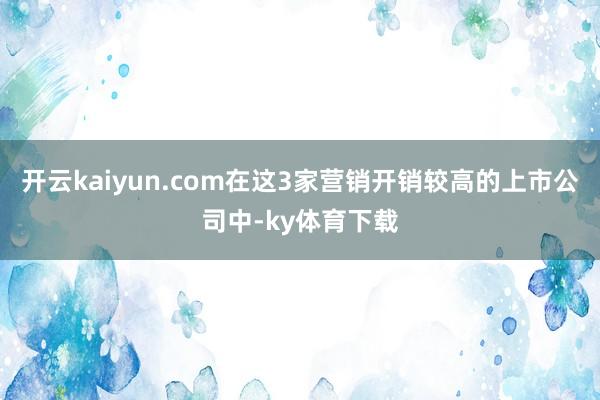 开云kaiyun.com在这3家营销开销较高的上市公司中-ky体育下载