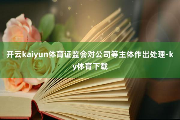 开云kaiyun体育证监会对公司等主体作出处理-ky体育下载
