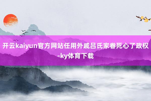 开云kaiyun官方网站任用外戚吕氏家眷死心了政权-ky体育下载