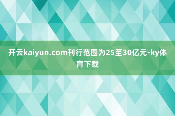 开云kaiyun.com刊行范围为25至30亿元-ky体育下载