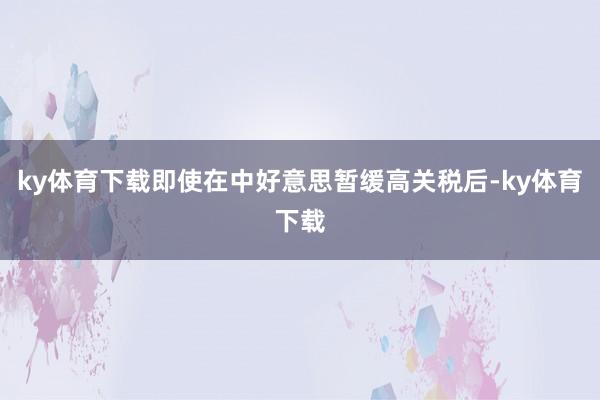 ky体育下载即使在中好意思暂缓高关税后-ky体育下载