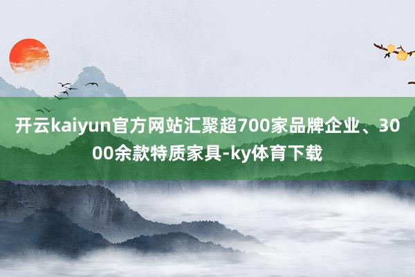 开云kaiyun官方网站汇聚超700家品牌企业、3000余款特质家具-ky体育下载