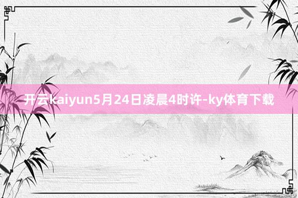 开云kaiyun5月24日凌晨4时许-ky体育下载