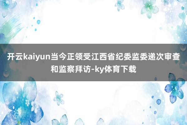 开云kaiyun当今正领受江西省纪委监委递次审查和监察拜访-ky体育下载