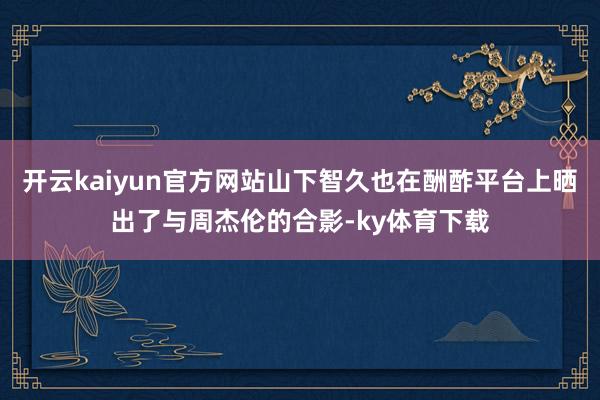 开云kaiyun官方网站山下智久也在酬酢平台上晒出了与周杰伦的合影-ky体育下载