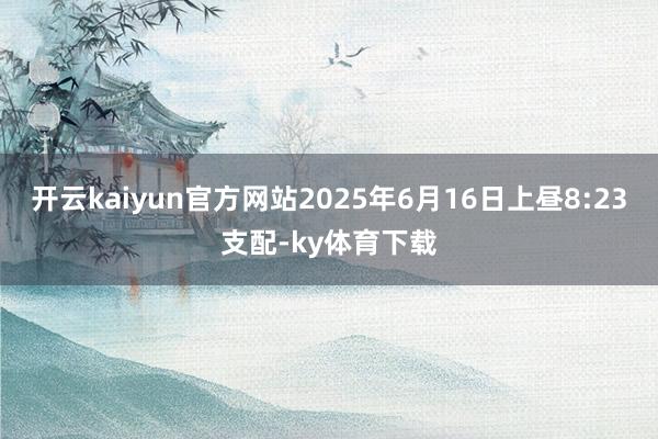 开云kaiyun官方网站2025年6月16日上昼8:23支配-ky体育下载