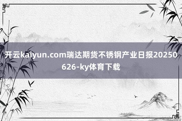 开云kaiyun.com瑞达期货不锈钢产业日报20250626-ky体育下载