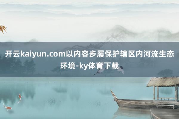 开云kaiyun.com以内容步履保护辖区内河流生态环境-ky体育下载