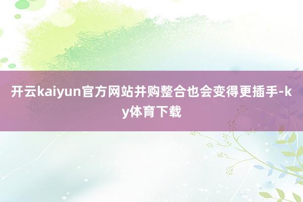 开云kaiyun官方网站并购整合也会变得更插手-ky体育下载