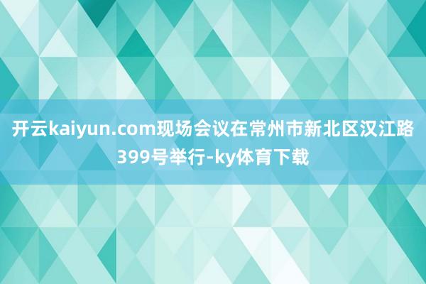 开云kaiyun.com现场会议在常州市新北区汉江路399号举行-ky体育下载