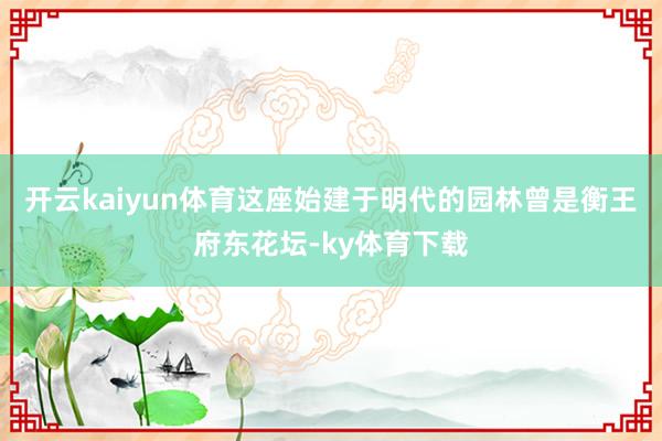 开云kaiyun体育这座始建于明代的园林曾是衡王府东花坛-ky体育下载