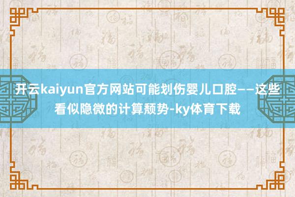 开云kaiyun官方网站可能划伤婴儿口腔——这些看似隐微的计算颓势-ky体育下载