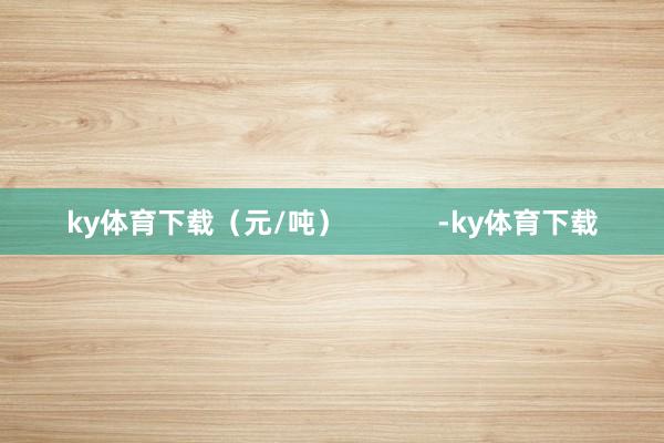 ky体育下载（元/吨）            -ky体育下载