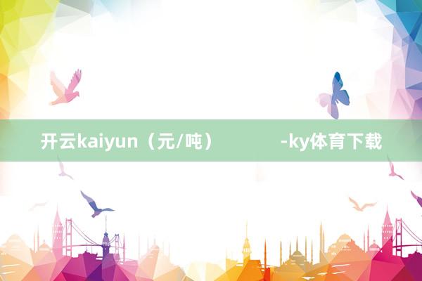 开云kaiyun（元/吨）            -ky体育下载