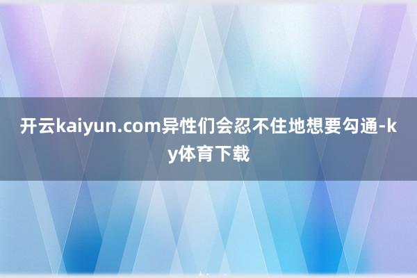 开云kaiyun.com异性们会忍不住地想要勾通-ky体育下载