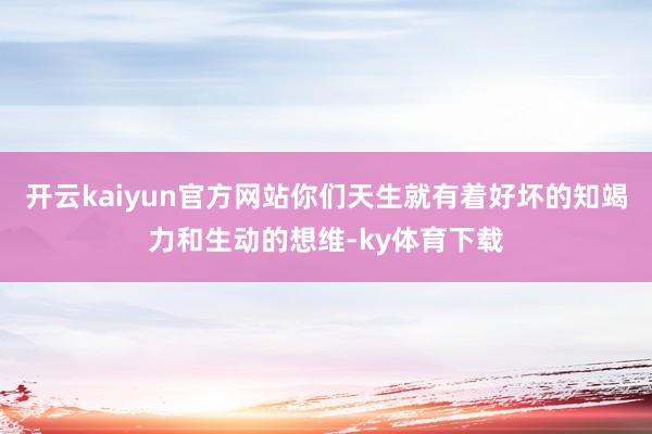 开云kaiyun官方网站你们天生就有着好坏的知竭力和生动的想维-ky体育下载
