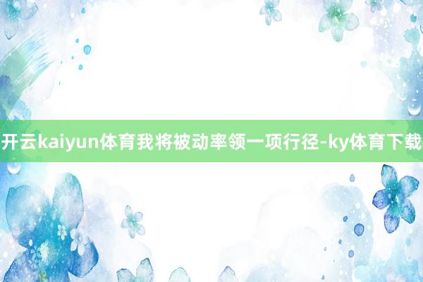 开云kaiyun体育我将被动率领一项行径-ky体育下载