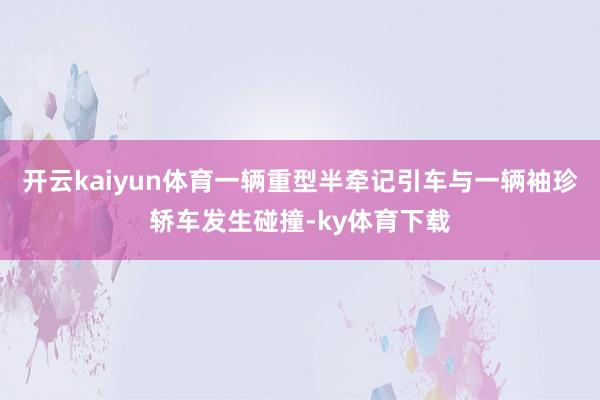 开云kaiyun体育一辆重型半牵记引车与一辆袖珍轿车发生碰撞-ky体育下载