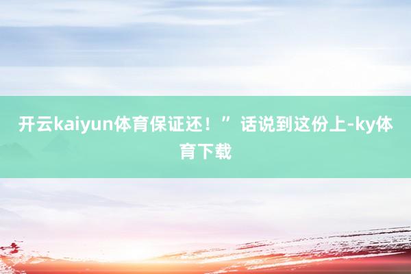 开云kaiyun体育保证还！” 话说到这份上-ky体育下载