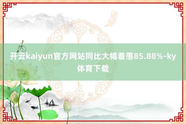 开云kaiyun官方网站同比大幅着落85.88%-ky体育下载